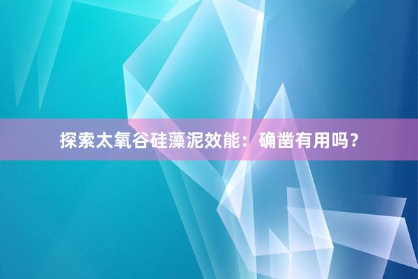 探索太氧谷硅藻泥效能:确凿有用吗?