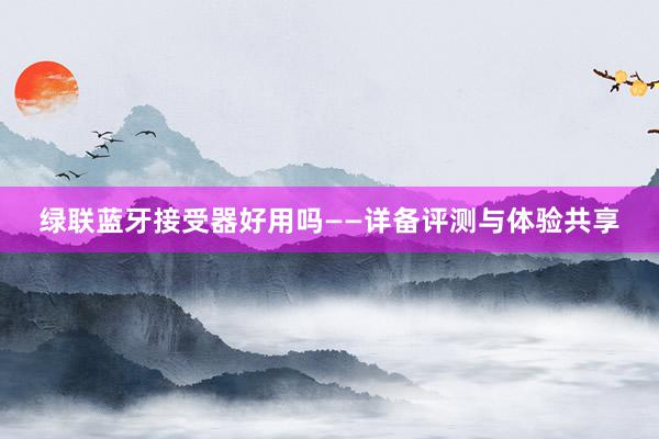 绿联蓝牙接受器好用吗——详备评测与体验共享