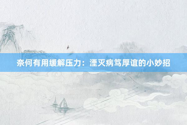 奈何有用缓解压力:湮灭病笃厚谊的小妙招