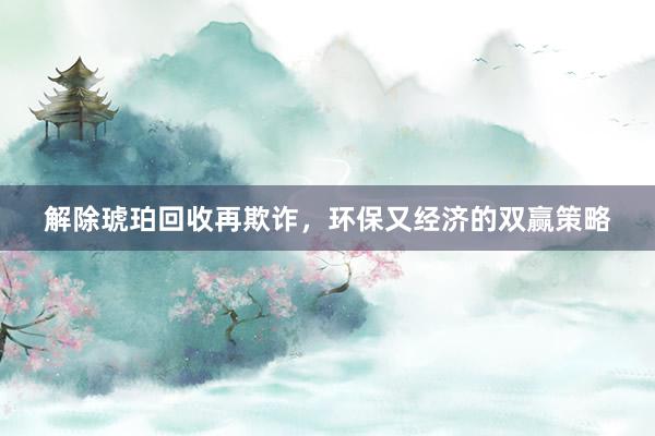 解除琥珀回收再欺诈，环保又经济的双赢策略